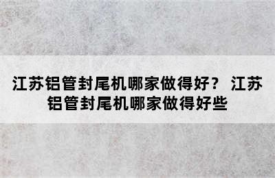 江苏铝管封尾机哪家做得好？ 江苏铝管封尾机哪家做得好些